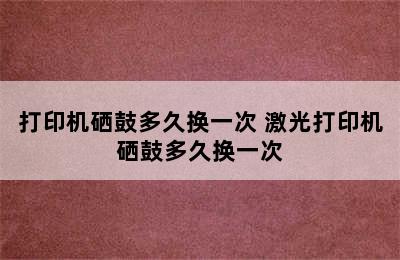 打印机硒鼓多久换一次 激光打印机硒鼓多久换一次